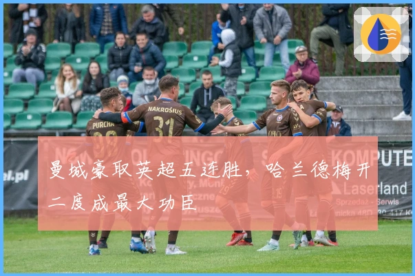 曼城豪取英超五连胜，哈兰德梅开二度成最大功臣