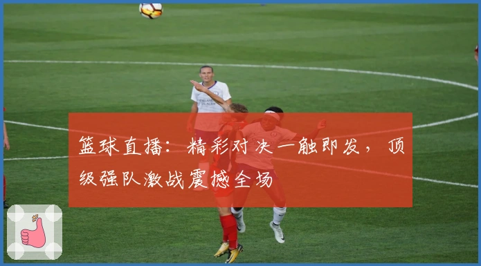 篮球直播：精彩对决一触即发，顶级强队激战震撼全场
