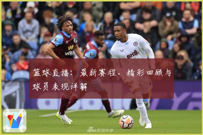 篮球直播:最新赛程、精彩回顾与球员表现详解