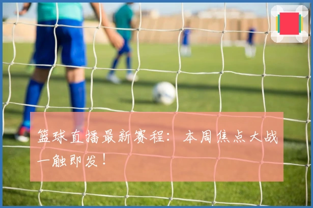 篮球直播最新赛程：本周焦点大战一触即发！