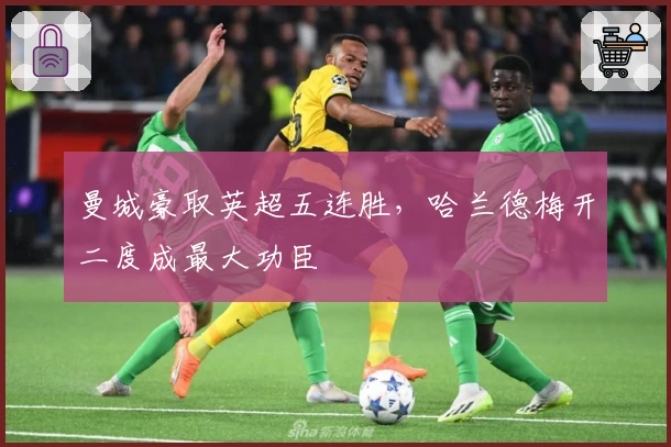 曼城豪取英超五连胜，哈兰德梅开二度成最大功臣