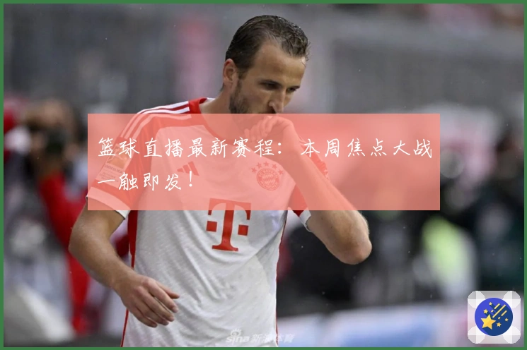 篮球直播最新赛程：本周焦点大战一触即发！