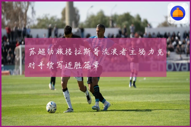 苏超劲旅格拉斯哥流浪者主场力克对手续写连胜篇章