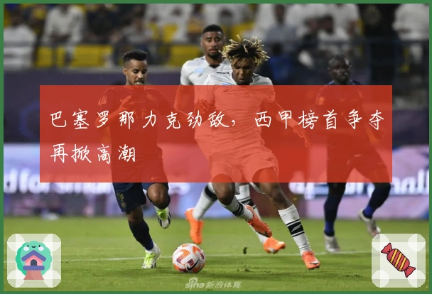 巴塞罗那力克劲敌，西甲榜首争夺再掀高潮