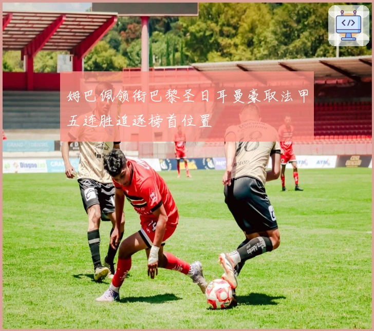 姆巴佩领衔巴黎圣日耳曼豪取法甲五连胜追逐榜首位置